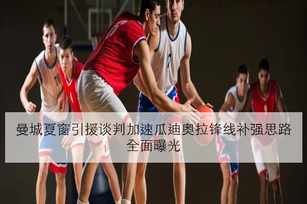 曼城夏窗引援谈判加速瓜迪奥拉锋线补强思路全面曝光
