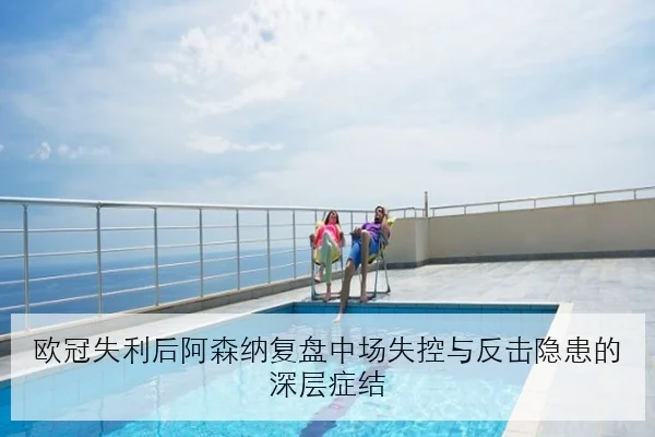 欧冠失利后阿森纳复盘中场失控与反击隐患的深层症结