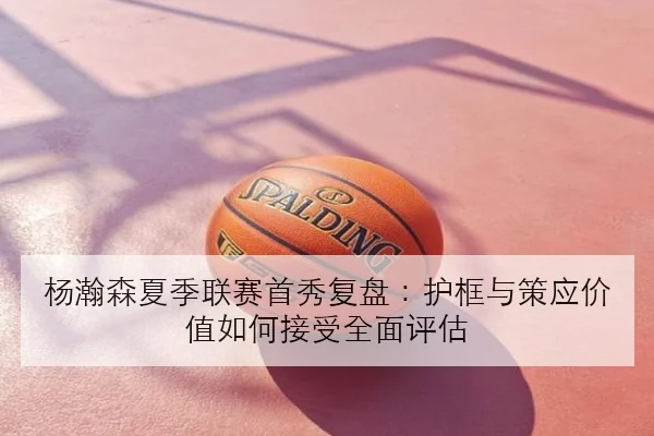 杨瀚森夏季联赛首秀复盘：护框与策应价值如何接受全面评估